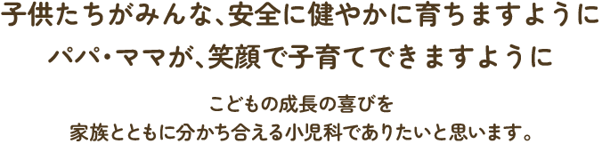 子供たちがみんな、安全に健やかに育ちますように。パパ・ママが、笑顔で子育てできますように。こどもの成長の喜びを家族とともに分かち合える小児科でありたいと思います。